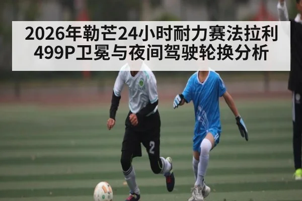 2026年勒芒24小时耐力赛法拉利499P卫冕与夜间驾驶轮换分析