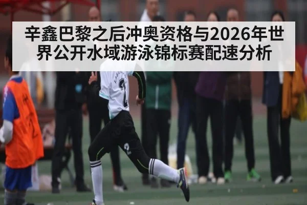 辛鑫巴黎之后冲奥资格与2026年世界公开水域游泳锦标赛配速分析